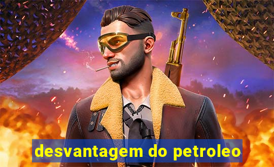 desvantagem do petroleo